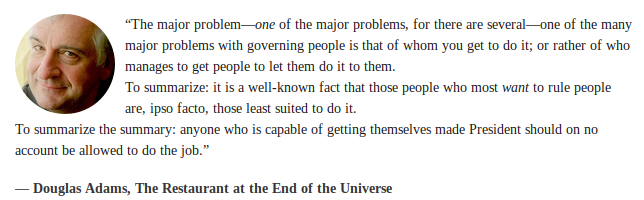 Quote from Douglas Adams:
"The major problem - /one/ of the major problems, for there are several - one of the many major problems with governing people is that of whom you get to do it; or rather of who manages to get people to let them do it to them.
To summarize: it is a well-known fact that those people who most /want/ to rule people are, ipso facto, those least suited to do it.
To summarize the summary: anyone who is capable of getting themselves made President should on no account be allowed to do the job."
-- Douglas Adams, The Restaurant at the End of the Universe