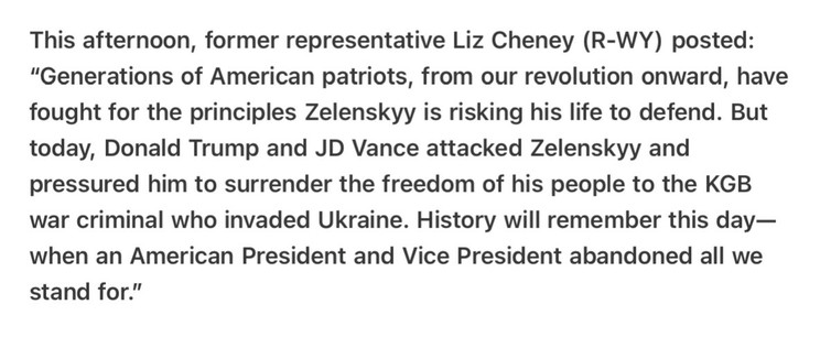 This afternoon, former representative Liz Cheney (R-WY) posted: “"Generations of American patriots, from our revolution onward, have fought for the principles Zelenskyy is risking his life to defend. But today, Donald Trump and JD Vance attacked Zelenskyy and pressured him to surrender the freedom of his people to the KGB war criminal who invaded Ukraine. History will remember this day— when an American President and Vice President abandoned all we stand for.” 