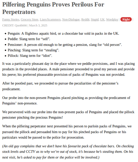 A story from NotAlwaysRight with the title "Pilfering Penguins Proves Perilous For Perpetrators", listed as UK Wordplay.

- Penguin: A flightless aquatic bird, or a chocolate bar sold in packs in the UK.
- Peddle: Slang term for “sell”.
- Pensioner: A person old enough to be getting a pension, slang for “old person”.
- Pinching: Slang term for “stealing”.
- Pillock: Slang term for “idiot”.

It was a particularly pleasant day in the place where we peddle provisions, and I was placing products in the provided places. A male pensioner proceeded to prod my person and provide his peeve; his preferred pleasurable provision of packs of Penguins was not provided.

After he pootled past, we proceeded to pursue the peculiarities of the pensioner’s predicament.

Our probe into the non-present Penguins placed pinching as providing the predicament of Penguins’ non-presence.

We persevered with our probe into the non-present packs of Penguins and placed the pillock pensioner pinching the precious Penguins!

When the pilfering perpetrator next presented his person to purloin packs of Penguins, we pursued the pillock and persuaded him to pay for his pinched packs of Penguins or his particulars would be passed to the police for prosecution.

(An old guy complains that we don’t have his favourite pack of chocolate bars. On checking stock levels and CCTV as to why we’re out of stock, it’s because he’s stealing them. On his next visit, he’s asked to pay for them or the police will be involved.)