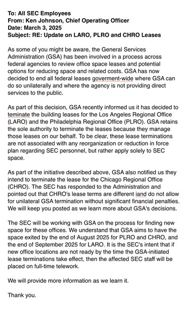..GSA has now decided to end all federal leases goverment-wide where GSA can do so unilaterally and where the agency is not providing direct services to the public

As part of this decision, GSA recently informed us it has decided to teminate the building leases for the Los Angeles Regional Office (LARO) and the Philadelphia Regional Office (PLRO). GSA retains the sole authority to terminate the leases because they manage those leases on our behalf. To be clear, these lease terminations are not associated with any reorganization or reduction in force plan regarding SEC personnel, but rather apply solely to SEC space.

As part of the initiative described above, GSA also notified us they intend to terminate the lease for the Chicago Regional Office (CHRO). The SEC has responded to the Administration and pointed out that CHRO's lease terms are different iand do not allow for unilateral GSA termination without significant financial penalties. We will keep you posted as we learn more about GSA's decisions. The SEC will be working with GSA on the process for finding new space for these offices. We understand that GSA aims to have the space exited by the end of August 2025 for PLRO and CHRO, and the end of September 2025 for LARO. It is the SEC's intent that if new office locations are not ready by the time the GSA-initiated lease terminations take effect, then the affected SEC staff will be placed on full-time telework.

We will provide more information as we learn it.

Thank you. 