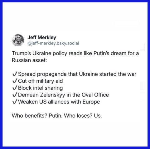 Jeff Merkley
@jeff-merkley.bsky.social

Trump's Ukraine policy reads like Putin's dream for a
Russian asset:

. Spread propaganda that Ukraine started the war
. Cut off military aid
. Block intel sharing
. Demean Zelenskyy in the Oval Office
. Weaken US alliances with Europe

Who benefits? Putin. Who loses? Us.
