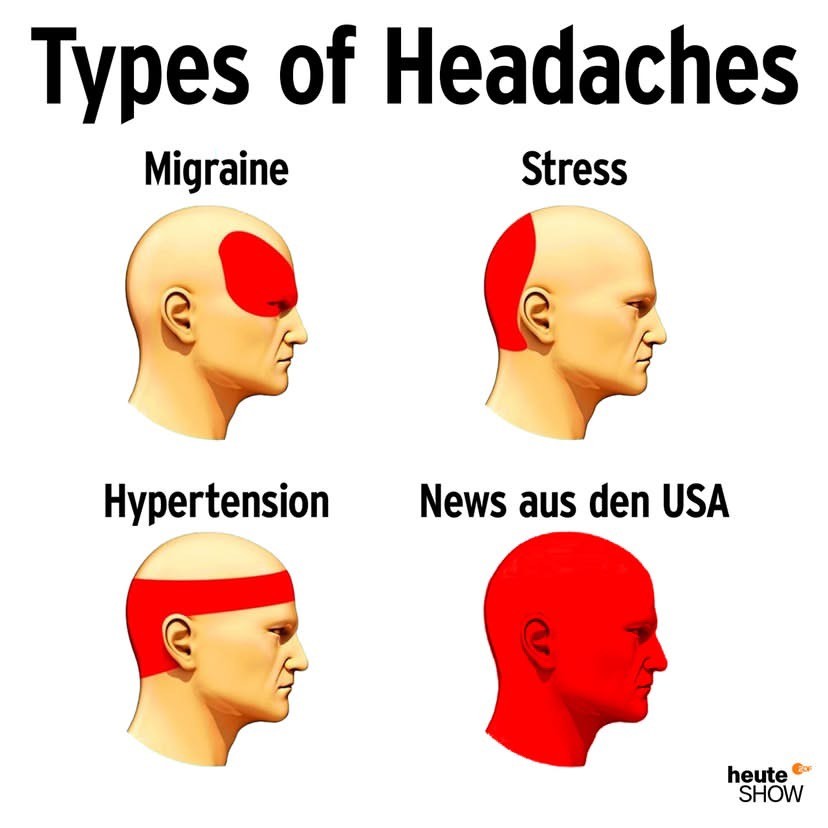 Meme from heute-show.

Headline: Types of Headaches

Migraine [a head with a read blob above the eyes, showing the pain zone]

Stress [a head with a red blob at the back of the skull]

Hypertension [a head with a red band symbolising a band of pain above the eyes but below the top of the skull]

News aus den USA [the whole head is red, pain everywhere]

