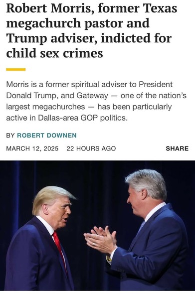 Robert Morris, former Texas megachurch pastor and Trump adviser, indicted for child sex crimes Morris is a former spiritual adviser to President Donald Trump, and Gateway — one of the nation’s largest megachurches — has been particularly active in Dallas-area GOP politics. BY ROBERT DOWNEN MARCH 12, 2025 22 HOURS AGO SHARE i "\w\qz | l 