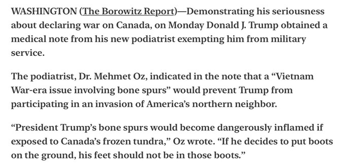 WASHINGTON (The Borowitz Report)—Demonstrating his seriousness about declaring war on Canada, on Monday Donald J. Trump obtained a medical note from his new podiatrist exempting him from military service.

The podiatrist, Dr. Mehmet Oz, indicated in the note that a “Vietnam War-era issue involving bone spurs” would prevent Trump from participating in an invasion of America’s northern neighbor.

“President Trump’s bone spurs would become dangerously inflamed if exposed to Canada’s frozen tundra,” Oz wrote. “If he decides to put boots on the ground, his feet should not be in those boots.” 

Satire