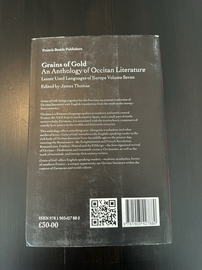 Back of the same book, with the text: Grains of Gold brings together for the first time an extensive selection of Occitan literature with English translations from the tenth to the twenty-first centuries. Occitan is a Romance language spoken in southern and south-central France, the Val d'Aran in north-eastern Spain, and a small part of north-western Italy. For many, it is associated with the troubadours, composers of courtly lyric poetry in the twelfth and thirteenth centuries. This anthology offers something new. Alongside troubadour and other medieval texts, Grains of Gold introduces the English-speaking reader to the rich body of Occitan literature from the Middle Ages to the present day, covering the Renaissance, the Enlightenment and French Revolution, Romanticism, Frédéric Mistral and the Félibrige — the first organized revival of Occitan — Modernism and twenty-first century Occitanism, as well as the work of twentieth- and twenty-first century writers. Grains of Gold offers English-speaking readers — students, academics, lovers of southern France — a unique opportunity to see Occitan literature within the context of European and world culture.