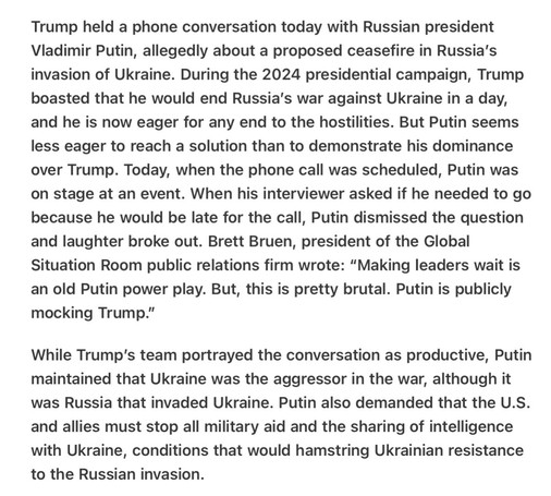 Trump held a phone conversation today with Russian president Vladimir Putin, allegedly about a proposed ceasefire in Russia’s invasion of Ukraine. During the 2024 presidential campaign, Trump boasted that he would end Russia’s war against Ukraine in a day, and he is now eager for any end to the hostilities. But Putin seems less eager to reach a solution than to demonstrate his dominance over Trump. Today, when the phone call was scheduled, Putin was on stage at an event. When his interviewer asked if he needed to go because he would be late for the call, Putin dismissed the question and laughter broke out. Brett Bruen, president of the Global Situation Room public relations firm wrote: “Making leaders wait is an old Putin power play. But, this is pretty brutal. Putin is publicly mocking Trump.”

While Trump’s team portrayed the conversation as productive, Putin maintained that Ukraine was the aggressor in the war, although it was Russia that invaded Ukraine. Putin also demanded that the U.S. and allies must stop all military aid and the sharing of intelligence with Ukraine, conditions that would hamstring Ukrainian resistance to the Russian invasion. 