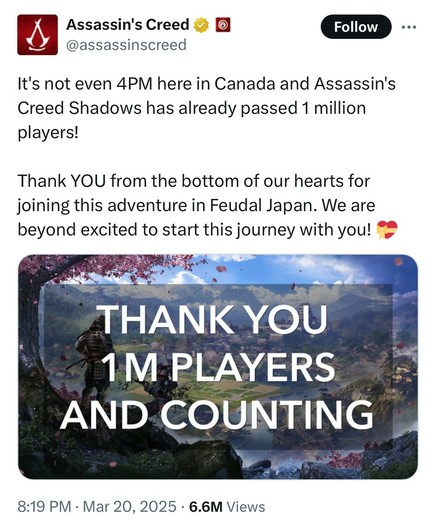 Assassin's Creed @assassinscreed Follow It's not even 4PM here in Canada and Assassin's Creed Shadows has already passed 1 million players! Thank YOU from the bottom of our hearts for joining this adventure in Feudal Japan. We are beyond excited to start this journey with you! • • • THANK YOU 1 M PLAYERS AND COUNTING 8:19 PM • Mar 20, 2025 • 6.6M Views