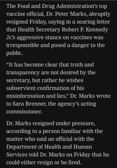 The Food and Drug Administration's top vaccine official, Dr. Peter Marks, abruptly resigned Friday, saying in a searing letter that Health Secretary Robert F. Kennedy Jr's aggressive stance on vaccines was irresponsible and posed a danger to the public. "It has become clear that truth and transparency are not desired by the secretary, but rather he wishes subservient confirmation of his misinformation and lies," Dr. Marks wrote to Sara Brenner, the agency's acting commissioner. Dr. Marks resigned under pressure, according to a person familiar with the matter who said an official with the Department of Health and Human Services told Dr. Marks on Friday that he could either resign or be fired.

https://www.nytimes.com/live/2025/03/28/us/trump-greenland-vance-news#fda-vaccines-rfk-jr-peter-marks

Accessed: 28 March 2025 at 2117 MST