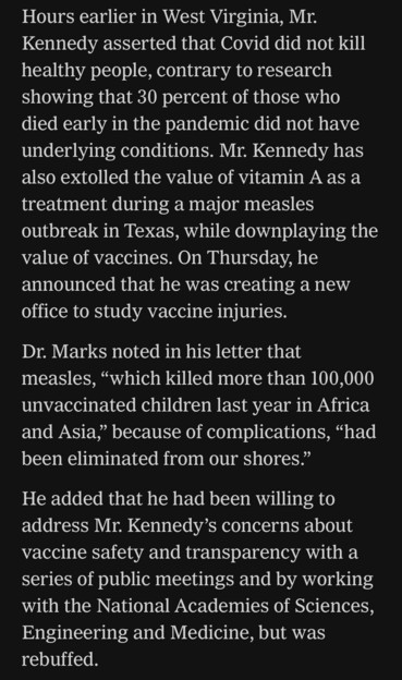 Hours earlier in West Virginia, Mr. Kennedy asserted that Covid did not kill healthy people, contrary to research showing that 30 percent of those who died early in the pandemic did not have underlying conditions. Mr. Kennedy has also extolled the value of vitamin A as a treatment during a major measles outbreak in Texas, while downplaying the value of vaccines. On Thursday, he announced that he was creating a new office to study vaccine injuries. Dr. Marks noted in his letter that measles, "which killed more than 100,000 unvaccinated children last year in Africa and Asia," because of complications, "had been eliminated from our shores." He added that he had been willing to address Mr. Kennedy's concerns about vaccine safety and transparency with a series of public meetings and by working with the National Academies of Sciences, Engineering and Medicine, but was rebuffed.

https://www.nytimes.com/live/2025/03/28/us/trump-greenland-vance-news#fda-vaccines-rfk-jr-peter-marks

Accessed: 28 March 2025 at 2117 MST