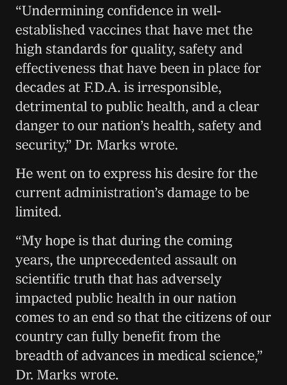 "Undermining confidence in well- established vaccines that have met the high standards for quality, safety and effectiveness that have been in place for decades at F.D.A. is irresponsible, detrimental to public health, and a clear danger to our nation's health, safety and security," Dr. Marks wrote. He went on to express his desire for the current administration's damage to be limited. "My hope is that during the coming years, the unprecedented assault on scientific truth that has adversely impacted public health in our nation comes to an end so that the citizens of our country can fully benefit from the breadth of advances in medical science," Dr. Marks wrote.

https://www.nytimes.com/live/2025/03/28/us/trump-greenland-vance-news#fda-vaccines-rfk-jr-peter-marks

Accessed: 28 March 2025 at 2117 MST