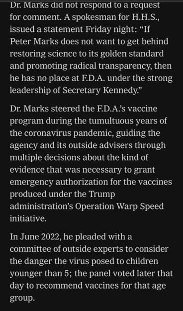 Dr. Marks did not respond to a request for comment. A spokesman for H.H.S., issued a statement Friday night: "If Peter Marks does not want to get behind restoring science to its golden standard and promoting radical transparency, then he has no place at F.D.A. under the strong leadership of Secretary Kennedy." Dr. Marks steered the F.D.A's vaccine program during the tumultuous years of the coronavirus pandemic, guiding the agency and its outside advisers through multiple decisions about the kind of evidence that was necessary to grant emergency authorization for the vaccines produced under the Trump administration's Operation Warp Speed initiative. In June 2022, he pleaded with a committee of outside experts to consider the danger the virus posed to children younger than 5; the panel voted later that day to recommend vaccines for that age group.

https://www.nytimes.com/live/2025/03/28/us/trump-greenland-vance-news#fda-vaccines-rfk-jr-peter-marks

Accessed: 28 March 2025 at 2117 MST