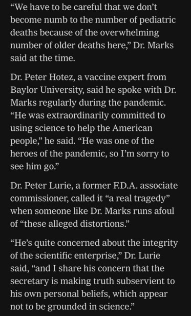 "We have to be careful that we don't become numb to the number of pediatric deaths because of the overwhelming number of older deaths here," Dr. Marks said at the time. Dr. Peter Hotez, a vaccine expert from Baylor University, said he spoke with Dr. Marks regularly during the pandemic. "He was extraordinarily committed to using science to help the American people," he said. "He was one of the heroes of the pandemic, so I'm sorry to see him go." Dr. Peter Lurie, a former F.D.A. associate commissioner, called it "a real tragedy" when someone like Dr. Marks runs afoul of "these alleged distortions." "He's quite concerned about the integrity of the scientific enterprise," Dr. Lurie said, "and I share his concern that the secretary is making truth subservient to his own personal beliefs, which appear not to be grounded in science."

https://www.nytimes.com/live/2025/03/28/us/trump-greenland-vance-news#fda-vaccines-rfk-jr-peter-marks

Accessed: 28 March 2025 at 2117 MST