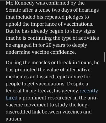 Mr. Kennedy was confirmed by the Senate after a tense two days of hearings that included his repeated pledges to uphold the importance of vaccinations. But he has already begun to show signs that he is continuing the type of activities he engaged in for 20 years to deeply undermine vaccine confidence. During the measles outbreak in Texas, he has promoted the value of alternative medicines and issued tepid advice for people to get vaccinations. Despite a federal hiring freeze, his agency recently hired a prominent researcher in the anti- vaccine movement to study the long- discredited link between vaccines and autism.

https://www.nytimes.com/live/2025/03/28/us/trump-greenland-vance-news#fda-vaccines-rfk-jr-peter-marks

Accessed: 28 March 2025 at 2117 MST