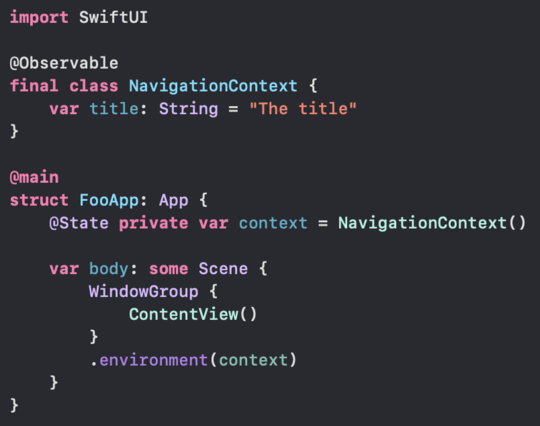import SwiftUI

@Observable
final class NavigationContext {
  var title: String = "The title"
}

@main
struct FooApp: App {
  @State private var context = NavigationContext()

  var body: some Scene {
    WindowGroup {
      ContentView()
    }
    .environment (context)
  }
}