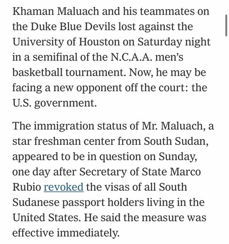 Khaman Maluach and his teammates on the Duke Blue Devils lost against the University of Houston on Saturday night in a semifinal of the N.C.A.A. men's basketball tournament. Now, he may be facing a new opponent off the court: the U.S. government. The immigration status of Mr. Maluach, a star freshman center from South Sudan, appeared to be in question on Sunday, one day after Secretary of State Marco Rubio revoked the visas of all South Sudanese passport holders living in the United States. He said the measure was effective immediately.

NYT news brief
Accessed: 6 April 2026 at 2033 MST