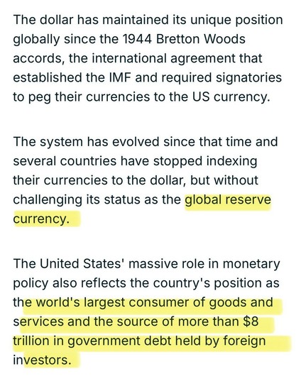The dollar has maintained its unique position globally since the 1944 Bretton Woods accords, the international agreement that established the IMF and required signatories to peg their currencies to the US currency.
The system has evolved since that time and several countries have stopped indexing their currencies to the dollar, but without challenging its status as the global reserve currency.
The United States' massive role in monetary policy also reflects the country's position as the world's largest consumer of goods and services and the source of more than $8 trillion in government debt held by foreign investors.

https://www.france24.com/en/live-news/20241203-trump-vows-to-defend-us-dollar-hegemony-but-is-it-under-threat

Accessed: 7 April 2025 at 0448 CST
