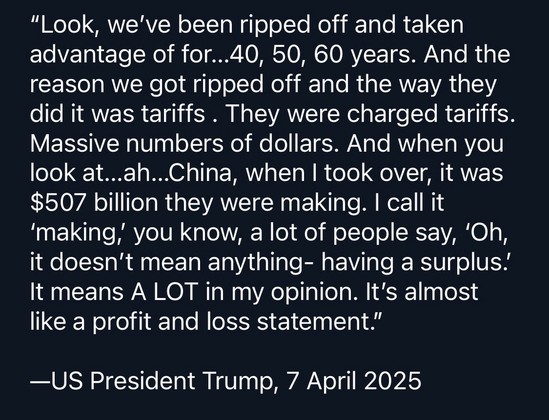 "Look, we've been ripped off and taken advantage of for...40, 50, 60 years. And the reason we got ripped off and the way they did it was tariffs. They were charged tariffs.
Massive numbers of dollars. And when you look at...ah...China, when I took over, it was $507 billion they were making. I call it ‘making, you know, a lot of people say, 'Oh, it doesn't mean anything- having a surplus!
It means A LOT in my opinion. It's almost like a profit and loss statement."
—US President Trump, 7 April 2025