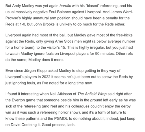 But Andy Madley was yet again horrific with his "biased" refereeing, and his usual massively negative Foul Balance against Liverpool. And James Ward- Prowse's highly unnatural arm position should have been a penalty for the Reds at 1-0, but John Brooks is unlikely to do much for the Reds either. Liverpool again had most of the ball, but Madley gave most of the free-kicks against the Reds, only giving Arne Slot's men eight (a below average number for a home team), to the visitor's 15. This is highly irregular, but you just had to watch Madley ignore fouls on Liverpool players for 90 minutes. Other refs do the same; Madley does it more. Ever since Jürgen Klopp asked Madley to stop getting in they way of Liverpool's players in 2022 it seems he's just been out to screw the Reds by just ignoring fouls, as I've noted for a long time now. I found it interesting when Neil Atkinson of The Anfield Wrap said right after the Everton game that someone beside him in the ground left early as he was sick of the refereeing (and Neil and his colleagues couldn't enjoy the derby win as it was such a refereeing horror show), and it's a form of torture to know these patterns and the PGMOL to do nothing about it; indeed, just keep on David Cooteing it. Good process, lads.