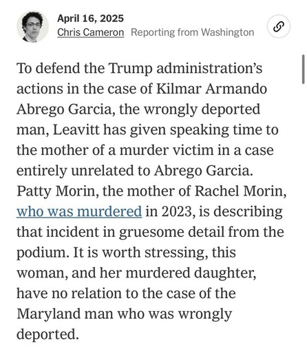 April 16, 2025
Chris Cameron Reporting from Washington
To defend the Trump administration's actions in the case of Kilmar Armando Abrego Garcia, the wrongly deported man, Leavitt has given speaking time to the mother of a murder victim in a case entirely unrelated to Abrego Garcia.
Patty Morin, the mother of Rachel Morin, who was murdered in 2023, is describing that incident in gruesome detail from the podium. It is worth stressing, this woman, and her murdered daughter, have no relation to the case of the Maryland man who was wrongly deported.

NYT

https://www.nytimes.com/live/2025/04/16/us/trump-news/3073902b-2b04-50a7-aa4b-d4e0d7978a7f

Accessed: 16 April 2025 at 2333 PST