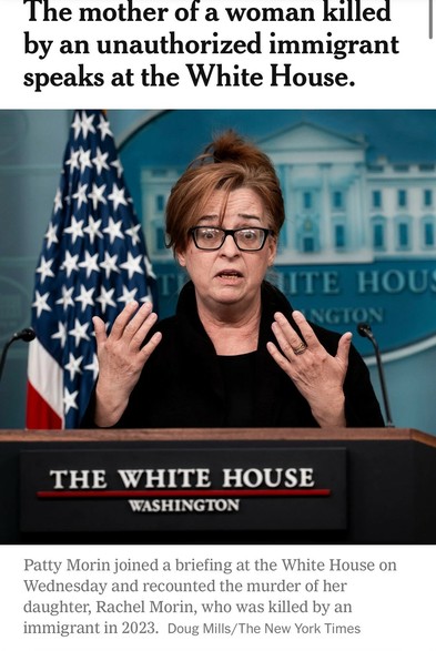 A woman speaks during a White House briefing, visibly emotional as she recounts the murder of her daughter by an unauthorized immigrant. U.S. flags are visible in the background.

NYT headline, 16 April 2025
“The mother of a woman killed by an unauthorized immigrant speaks at the White House.”

Image caption:
“Patty Morin joined a briefing at the White House on Wednesday and recounted the murder of her daughter, Rachel Morin, who was killed by an immigrant in 2023. Doug Mills/The New York Times”

https://www.nytimes.com/2025/04/16/us/politics/immigrant-killing-deportations-leavitt-garcia.html

Accessed: 16 April 2025 at 2346 PST
