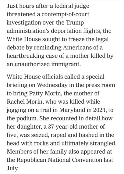 Just hours after a federal judge threatened a contempt-of-court investigation over the Trump administration's deportation flights, the White House sought to freeze the legal debate by reminding Americans of a heartbreaking case of a mother killed by an unauthorized immigrant.
White House officials called a special briefing on Wednesday in the press room to bring Patty Morin, the mother of Rachel Morin, who was killed while jogging on a trail in Maryland in 2023, to the podium. She recounted in detail how her daughter, a 37-year-old mother of five, was seized, raped and bashed in the head with rocks and ultimately strangled.
Members of her family also appeared at the Republican National Convention last
July.

https://www.nytimes.com/2025/04/16/us/politics/immigrant-killing-deportations-leavitt-garcia.html

Accessed: 16 April 2025 at 2346 PST