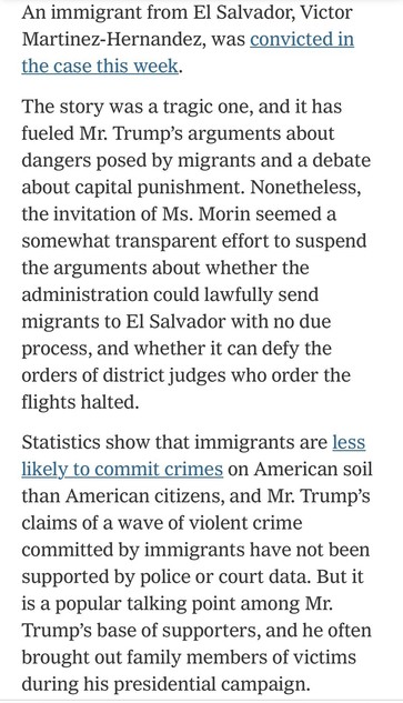 An immigrant from El Salvador, Victor Martinez-Hernandez, was convicted in the case this week.
The story was a tragic one, and it has fueled Mr. Trump's arguments about dangers posed by migrants and a debate about capital punishment. Nonetheless, the invitation of Ms. Morin seemed a somewhat transparent effort to suspend the arguments about whether the administration could lawfully send migrants to El Salvador with no due process, and whether it can defy the orders of district judges who order the flights halted.
Statistics show that immigrants are less likely to commit crimes on American soil than American citizens, and Mr. Trump's claims of a wave of violent crime committed by immigrants have not been supported by police or court data. But it is a popular talking point among Mr.
Trump's base of supporters, and he often brought out family members of victims during his presidential campaign.

https://www.nytimes.com/2025/04/16/us/politics/immigrant-killing-deportations-leavitt-garcia.html

Accessed: 16 April 2025 at 2346 PST