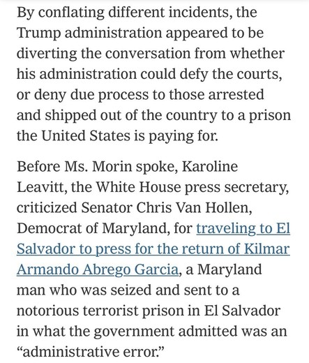 By conflating different incidents, the Trump administration appeared to be diverting the conversation from whether his administration could defy the courts, or deny due process to those arrested and shipped out of the country to a prison the United States is paying for.
Before Ms. Morin spoke, Karoline Leavitt, the White House press secretary, criticized Senator Chris Van Hollen, Democrat of Maryland, for traveling to El Salvador to press for the return of Kilmar Armando Abrego Garcia, a Maryland man who was seized and sent to a notorious terrorist prison in El Salvador in what the government admitted was an
"administrative error."

https://www.nytimes.com/2025/04/16/us/politics/immigrant-killing-deportations-leavitt-garcia.html

Accessed: 16 April 2025 at 2346 PST
