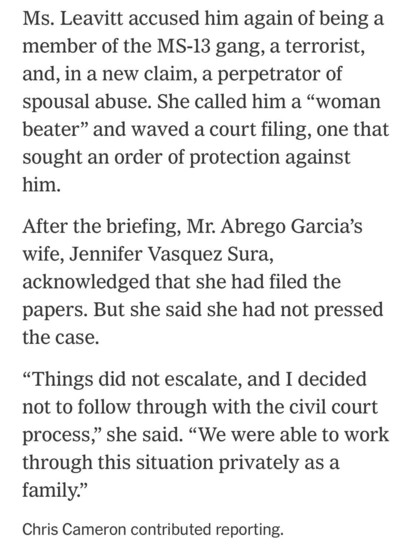 Ms. Leavitt accused him again of being a member of the MS-13 gang, a terrorist, and, in a new claim, a perpetrator of spousal abuse. She called him a "woman beater" and waved a court filing, one that sought an order of protection against him.
After the briefing, Mr. Abrego Garcia's wife, Jennifer Vasquez Sura, acknowledged that she had filed the papers. But she said she had not pressed the case.
"Things did not escalate, and I decided not to follow through with the civil court process," she said. "We were able to work process,
through this situation privately as a family."
Chris Cameron contributed reporting.

https://www.nytimes.com/2025/04/16/us/politics/immigrant-killing-deportations-leavitt-garcia.html

Accessed: 17 April 2025 at 0002 PST
