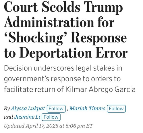Court Scolds Trump Administration for
'Shocking' Response to Deportation Error
Decision underscores legal stakes in government's response to orders to facilitate return of Kilmar Abrego Garcia
By Alyssa Lukpat (Follow), Mariah Timms Follow and Jasmine Li (Follow)
Updated April 17, 2025 at 5:06 pm ET

WSJ headline

https://www.wsj.com/politics/policy/trump-administration-ramps-up-campaign-against-man-it-deported-in-error-819e5c9f

Accessed: 17 April 2025 at 1630 CST