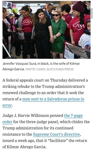 Image (women gathering, holding hands) caption: Jennifer Vasquez Sura, in black, is the wife of Kilmar Abrego Garcia. PHOTO: CAROL GUZY/ZUMA PRESS

A federal appeals court on Thursday delivered a striking rebuke to the Trump administration's renewed challenge to an order that it seek the return of a man sent to a Salvadoran prison in
error.
Judge J. Harvie Wilkinson penned the 7-page order for the three-judge panel, which chides the Trump administration for its continued resistance to the Supreme Court's directive, issued a week ago, that it "facilitate" the return of Kilmar Abrego Garcia.

https://www.wsj.com/politics/policy/trump-administration-ramps-up-campaign-against-man-it-deported-in-error-819e5c9f

Accessed: 17 April 2025 at 1630 CST