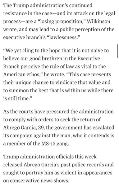The Trump administration's continued resistance in the case-and its attack on the legal process-are a "losing proposition," Wilkinson wrote, and may lead to a public perception of the executive branch's "lawlessness."
"We yet cling to the hope that it is not naive to believe our good brethren in the Executive Branch perceive the rule of law as vital to the American ethos," he wrote. "This case presents their unique chance to vindicate that value and to summon the best that is within us while there is still time."
As the courts have pressured the administration to comply with orders to seek the return of Abrego Garcia, 29, the government has escalated its campaign against the man, who it contends is a member of the MS-13 gang.
Trump administration officials this week released Abrego Garcia's past police records and sought to portray him as violent in appearances on conservative news shows.

https://www.wsj.com/politics/policy/trump-administration-ramps-up-campaign-against-man-it-deported-in-error-819e5c9f

Accessed: 17 April 2025 at 1630 CST