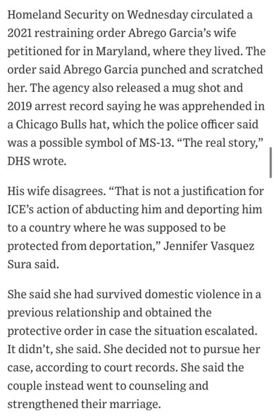 Homeland Security on Wednesday circulated a 2021 restraining order Abrego Garcia's wife petitioned for in Maryland, where they lived. The order said Abrego Garcia punched and scratched her. The agency also released a mug shot and 2019 arrest record saying he was apprehended in a Chicago Bulls hat, which the police officer said was a possible symbol of MS-13. "The real story," DHS wrote.
His wife disagrees. "That is not a justification for ICE's action of abducting him and deporting him to a country where he was supposed to be protected from deportation,
" Jennifer Vasquez
Sura said.
She said she had survived domestic violence in a previous relationship and obtained the protective order in case the situation escalated.
It didn't, she said. She decided not to pursue her case, according to court records. She said the couple instead went to counseling and strengthened their marriage.

https://www.wsj.com/politics/policy/trump-administration-ramps-up-campaign-against-man-it-deported-in-error-819e5c9f

Accessed: 17 April 2025 at 1630 CST