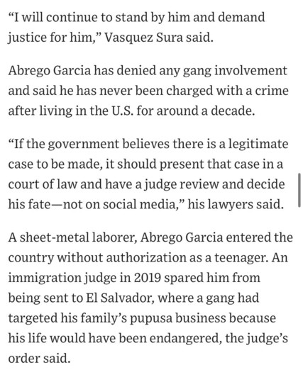 "I will continue to stand by him and demand justice for him," Vasquez Sura said.
Abrego Garcia has denied any gang involvement and said he has never been charged with a crime after living in the U.S. for around a decade.
"If the government believes there is a legitimate case to be made, it should present that case in a court of law and have a judge review and decide his fate —not on social media," his lawyers said.
A sheet-metal laborer, Abrego Garcia entered the country without authorization as a teenager. An immigration judge in 2019 spared him from being sent to El Salvador, where a gang had targeted his family's pupusa business because his life would have been endangered, the judge's order said.

https://www.wsj.com/politics/policy/trump-administration-ramps-up-campaign-against-man-it-deported-in-error-819e5c9f

Accessed: 17 April 2025 at 1630 CST
