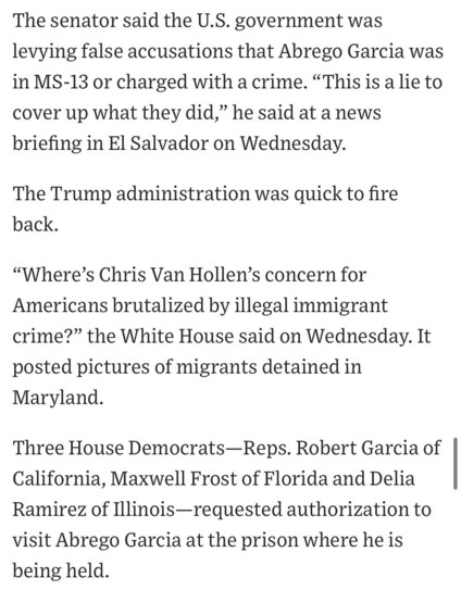 The senator said the U.S. government was levying false accusations that Abrego Garcia was in MS-13 or charged with a crime. "This is a lie to cover up what they did," he said at a news briefing in El Salvador on Wednesday.
The Trump administration was quick to fire back.
"Where's Chris Van Hollen's concern for Americans brutalized by illegal immigrant crime?" the White House said on Wednesday. It
posted pictures of migrants detained in Maryland.
Three House Democrats-Reps. Robert Garcia of California, Maxwell Frost of Florida and Delia Ramirez of Illinois-requested authorization to visit Abrego Garcia at the prison where he is being held.

https://www.wsj.com/politics/policy/trump-administration-ramps-up-campaign-against-man-it-deported-in-error-819e5c9f

Accessed: 17 April 2025 at 1630 CST

