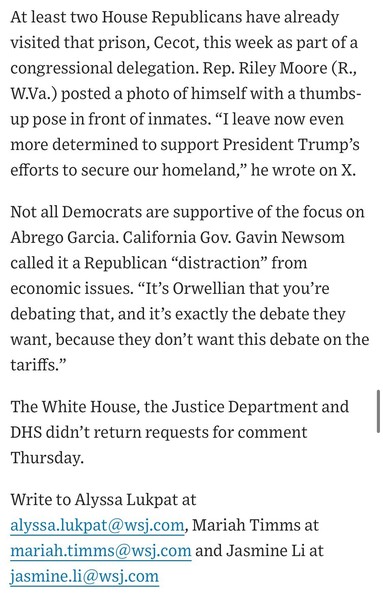 At least two House Republicans have already visited that prison, Cecot, this week as part of a congressional delegation. Rep. Riley Moore (R., W.Va.) posted a photo of himself with a thumbs-up pose in front of inmates. "I leave now even more determined to support President Trump's efforts to secure our homeland," he wrote on X.
Not all Democrats are supportive of the focus on Abrego Garcia. California Gov. Gavin Newsom called it a Republican "distraction" from economic issues. "It's Orwellian that you're debating that, and it's exactly the debate they want, because they don't want this debate on the tariffs."
The White House, the Justice Department and DHS didn't return requests for comment
Thursday.
Write to Alyssa Lukpat at
alyssa.lukpat@wsj.com, Mariah Timms at
mariah.timms@wsj.com and Jasmine Li at jasmine.li@wsj.com

https://www.wsj.com/politics/policy/trump-administration-ramps-up-campaign-against-man-it-deported-in-error-819e5c9f

Accessed: 17 April 2025 at 1630 CST
