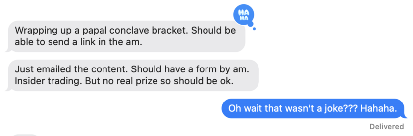 Wrapping up a papal conclave bracket. Should be able to send a link in the am.
Just emailed the content. Should have a form by am.
Insider trading. But no real prize so should be ok.
Oh wait that wasn't a joke??? Hahaha.