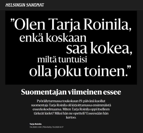 Kuva:
Mustalla pohjalla valoinen teksti missä fontti koot vaihtelee ja rivit alkaa villisti,
"Olen Tarja Roinila, enkä koskaan saa kokea, miltä tuntuisi olla joku toinen.#

Suomentajan viimeinen essee

Pyöräilyturmassa toukokuun 19. päivänä kuollut suomentaja Tarja Roinila oli kirjoittamassa ensimmäistä esseekokoelmaansa. Miten Tarja Roinila oppi itselleen tärkeät kielet? Miksi hän ne opetteli? Esseessään hän kertoo.

HS 2020-0607
