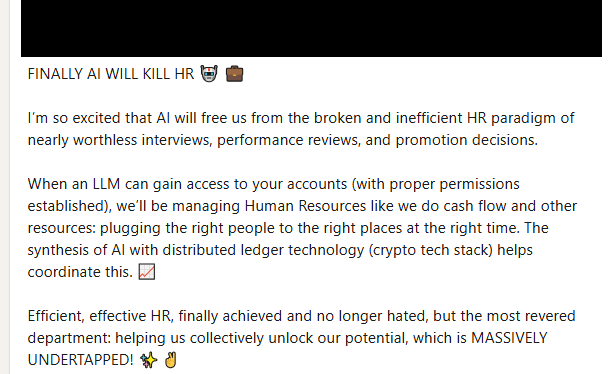 This is a screenshot of a LinkedIn post that has the following text.
FINALLY AI WILL KILL HR 🤖 💼

I’m so excited that AI will free us from the broken and inefficient HR paradigm of nearly worthless interviews, performance reviews, and promotion decisions.

When an LLM can gain access to your accounts (with proper permissions established), we’ll be managing Human Resources like we do cash flow and other resources: plugging the right people to the right places at the right time. The synthesis of …