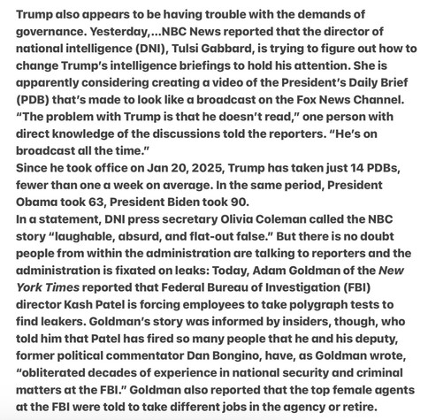 Trump also appears to be having trouble with the demands of governance. ...NBC News reported that the director of national intelligence (DNI), Tulsi Gabbard, is trying to figure out how to change Trump's intelligence briefings to hold his attention. She is  considering creating a video of the President’s Daily Brief (PDB) that's made to look like a broadcast on the Fox News Channel. “The problem with Trump is that he doesn’t read,” one person with direct knowledge of the discussions told the reporters. “He's on broadcast all the time.”  he took office on Jan 20, 2025, Trump has taken just 14 PDBs, fewer than one a week on average. In the same period, President Obama took 63, President Biden took 90. In a statement, DNI press secretary Olivia Coleman called the NBC story “laughable, absurd, and flat-out false.” But there is no doubt people from within the administration are talking to reporters &  the admin is fixated on leaks: Today, the New York Times reported that Federal Bureau of Investigation (FBI) director Kash Patel is forcing employees to take polygraph tests to find leakers. Goldman's story was informed by insiders, though, who told him that Patel has fired so many people that he and his deputy, former political commentator Dan Bongino, have, as Goldman wrote, "obliterated decades of experience in national security and criminal matters at the FBL.” Goldman also reported that the top female agents at the FBI were told to take different jobs in the agency or retire. 