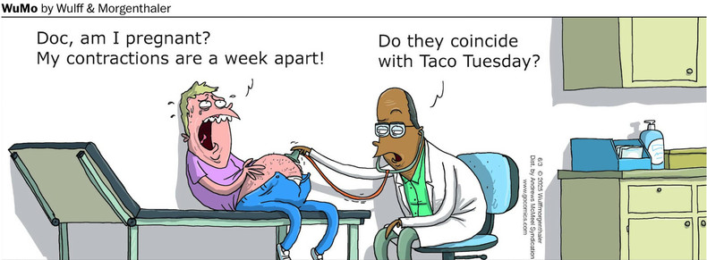 Guy is in agony on a doctor’s exam table. He says, “Doc, am I pregnant? My contractions  are a week apart.”
Doctor, holding a stethoscope on the patient’s belly, says, “Do they coincide with Taco Tuesday?”