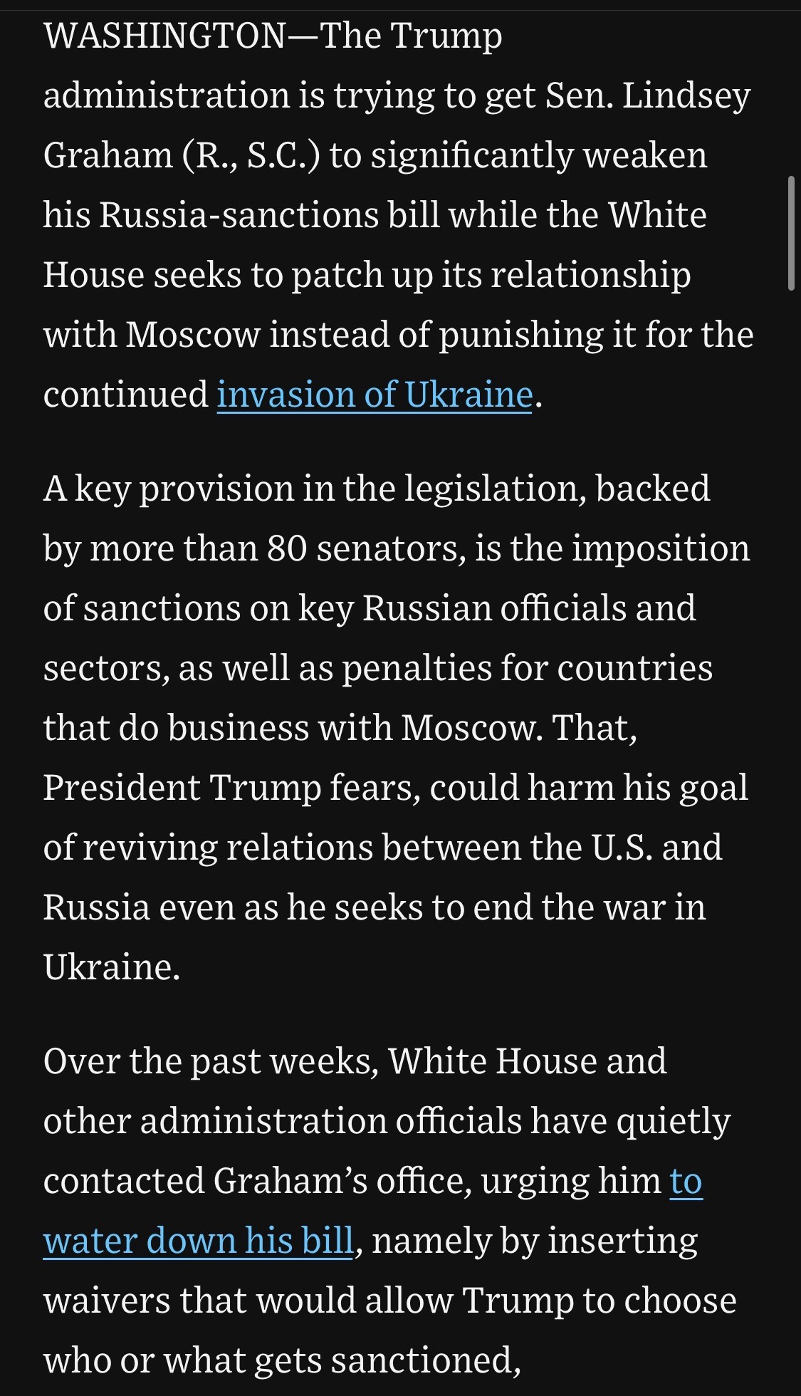 WASHINGTON-The Trump
administration is trying to get Sen. Lindsey Graham (R., S.C.) to significantly weaken his Russia-sanctions bill while the White
House seeks to patch up its relationship with Moscow instead of punishing it for the continued invasion of Ukraine.
A key provision in the legislation, backed by more than 80 senators, is the imposition of sanctions on key Russian officials and sectors, as well as penalties for countries that do business with Moscow. That, President Trump fears, could harm his goal of reviving relations between the U.S. and Russia even as he seeks to end the war in Ukraine.
Over the past weeks, White House and other administration officials have quietly contacted Graham's office, urging him to water down his bill, namely by inserting waivers that would allow Trump to choose who or what gets sanctioned,

https://www.wsj.com/politics/policy/trump-russia-sanctions-senate-dea1f81d

Accessed: 6 June 2025 at 1338 EST

