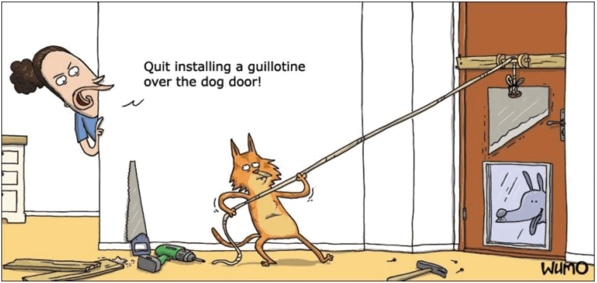 One panel cartoon by WUMO.
A cat, standing on just its back paws, is holding a rope with its front paws, the other end of which is attached to a sharp blade suspended above a hole in a door. Through the hole can be seen a dog. A hammer and a saw and a power drill are strewn about the floor. Behind the cat, is a woman peeking around a corner of the wall, saying, “Quit installing a guillotine over the dog door.”