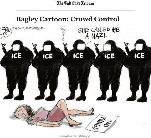   Pat Bagley cartoon from the Salt Lake Tribune.
Bagley Cartoon: Crowd Control
Five ICE goons are standing in a row holding rifles. The middle rifle has smoke rising from the barrel. The ICE goon holding it is saying, “She called me a NAZI.”
In front of them a young woman is lying on the ground, eyes closed, a No Kings sign next to her feet.
