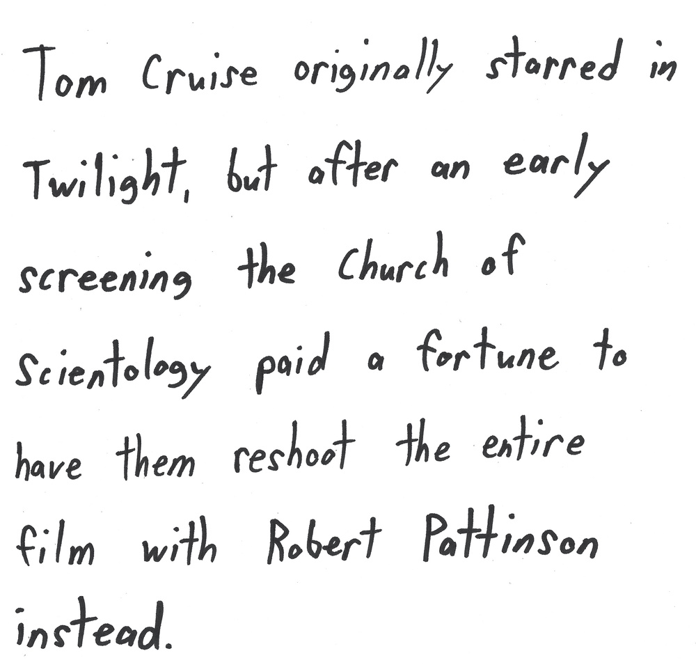 Tom Cruise originally starred in
Twilight, but after an early
screening the Church of
scientology paid a fortune to
have them reshoot the entire
film with Robert Pattinson
instead.
