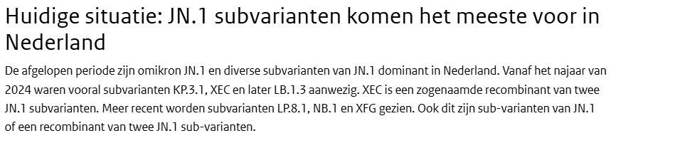 Huidige situatie: JN.1 subvarianten komen het meeste voor in Nederland
De afgelopen periode zijn omikron JN.1 en diverse subvarianten van JN.1 dominant in Nederland. Vanaf het najaar van 2024 waren vooral subvarianten KP.3.1, XEC en later LB.1.3 aanwezig. XEC is een zogenaamde recombinant van twee JN.1 subvarianten. Meer recent worden subvarianten LP.8.1, NB.1 en XFG gezien. Ook dit zijn sub-varianten van JN.1 of een recombinant van twee JN.1 sub-varianten.