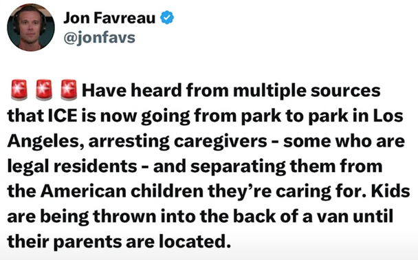 Jon Favreau  (on TwiX)

@jonfavs

Have heard from multiple sources that ICE is now going from park to park in Los Angeles, arresting caregivers - some who are legal residents - and separating them from the American children they’re caring for. Kids are being thrown into the back of a van until their parents are located. 