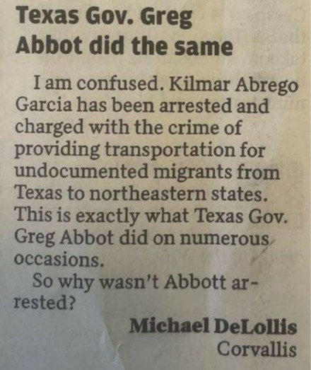 Texas Gov. Greg Abbott did the same.
I am confused. Kilmer Abrego Garcia has been arrested and charged with the crime of providing transportation for undocumented immigrants from Texas to northeastern States. This is exactly what Texas Gov. Greg Abbott did on numerous occasions. 
So why wasn’t Abbott arrested?