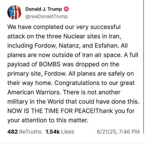 Donald J. Trump @realDonaldTrump 
We have completed our very successful attack on the three Nuclear sites in Iran, including Fordow, Natanz, and Esfahan. All planes are now outside of Iran air space. A full payload of BOMBS was dropped on the primary site, Fordow. All planes are safely on their way home. Congratulations to our great American Warriors. There is not another military in the World that could have done this. NOW IS THE TIME FOR PEACE! Thank you for your attention to this matter. 
48…