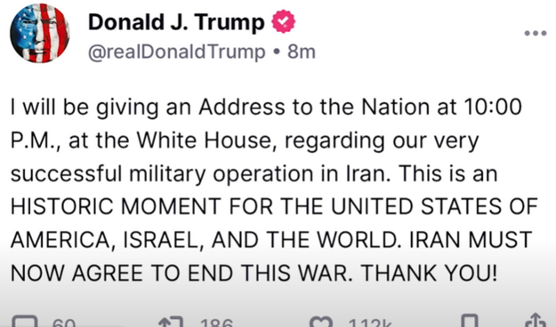 Donald J. Trump & @realDonaldTrump « 8m 

| will be giving an Address to the Nation at 10:00 P.M., at the White House, regarding our very successful military operation in Iran. This is an HISTORIC MOMENT FOR THE UNITED STATES OF AMERICA, ISRAEL, AND THE WORLD. IRAN MUST NOW AGREE TO END THIS WAR. THANK YOU!

