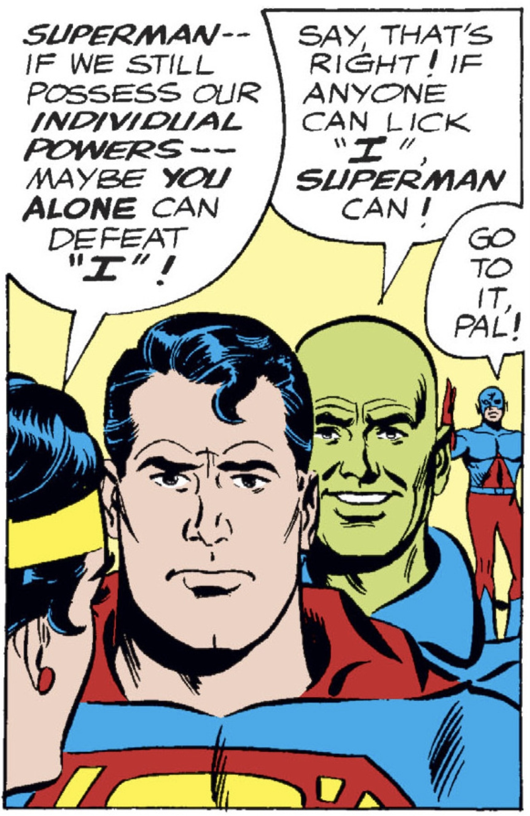 In the lower left corner, we see three-quarter profile of the back of Wonder Woman’s head. Looking at her, facing the reader, is a very serious looking Superman, a smiling Martian Manhunter, and the Atom, Ray Palmer, sitting on the Martian Manhunter‘s shoulders. 
Wonder Woman says, “SUPERMAN – – if we still possess our INDIVIDUAL POWERS – – maybe YOU ALONE can defeat ‘I’!“
Behind Superman, the Martian Manhunter, gleefully says, “Say, that’s right! If anyone can lick ‘I’, SUPERMAN, can!“
The Atom chimes in, “Go to it, pal!“